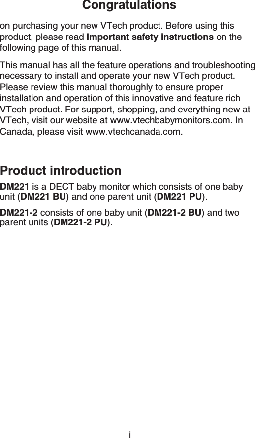 iCongratulationson purchasing your new VTech product. Before using this product, please read Important safety instructions on the following page of this manual.This manual has all the feature operations and troubleshooting necessary to install and operate your new VTech product. Please review this manual thoroughly to ensure proper installation and operation of this innovative and feature rich VTech product. For support, shopping, and everything new at VTech, visit our website at www.vtechbabymonitors.com. InCanada, please visit www.vtechcanada.com.Product introductionDM221 is a DECT baby monitor which consists of one baby unit (DM221 BU) and one parent unit (DM221 PU).DM221-2 consists of one baby unit (DM221-2 BU) and two parent units (DM221-2 PU).