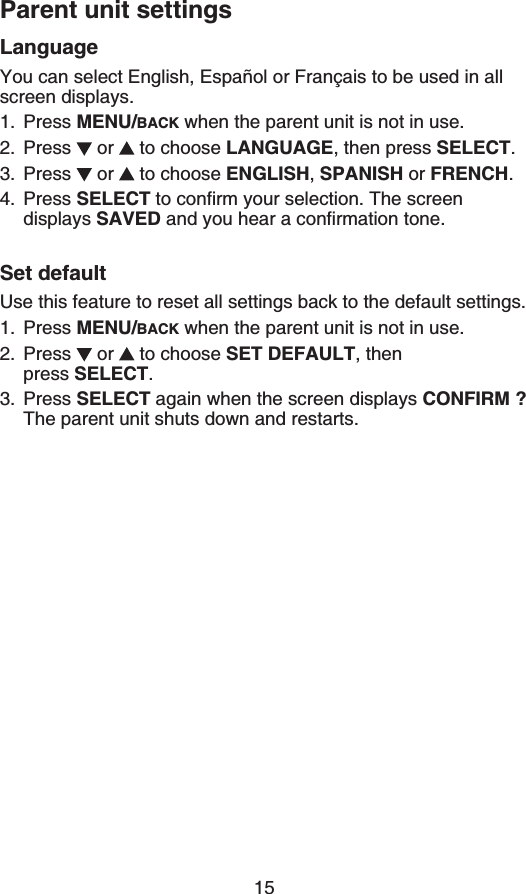 Parent unit settings15LanguageYou can select English, Español or Français to be used in all screen displays.Press MENU/BACK when the parent unit is not in use.Press  or   to choose LANGUAGE, then press SELECT.Press  or   to choose ENGLISH,SPANISH or (4&apos;0%*.Press SELECTVQEQPſTO[QWTUGNGEVKQP6JGUETGGPdisplays SAVEDCPF[QWJGCTCEQPſTOCVKQPVQPGSet defaultUse this feature to reset all settings back to the default settings.Press MENU/BACK when the parent unit is not in use.Press  or   to choose 5&apos;6&amp;&apos;(#7.6, then    press SELECT.Press SELECT again when the screen displays %10(+4/!The parent unit shuts down and restarts.1.2.3.4.1.2.3.