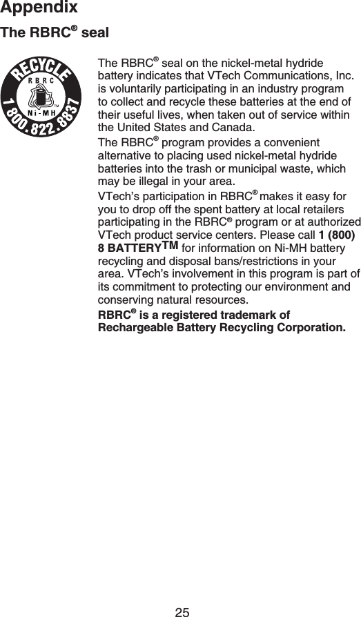 25AppendixThe RBRC® sealThe RBRC® seal on the nickel-metal hydride battery indicates that VTech Communications, Inc. is voluntarily participating in an industry program to collect and recycle these batteries at the end of their useful lives, when taken out of service within the United States and Canada.The RBRC® program provides a convenient alternative to placing used nickel-metal hydride batteries into the trash or municipal waste, which may be illegal in your area.VTech’s participation in RBRC®makes it easy for you to drop off the spent battery at local retailers participating in the RBRC® program or at authorized VTech product service centers. Please call 1 (800) 8 BATTERYTM for information on Ni-MH battery recycling and disposal bans/restrictions in your area. VTech’s involvement in this program is part of its commitment to protecting our environment and conserving natural resources.RBRC® is a registered trademark of Rechargeable Battery Recycling Corporation.