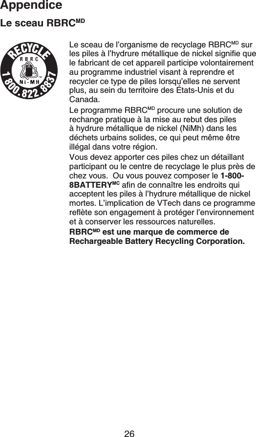 26AppendiceLe sceau RBRCMDLe sceau de l’organisme de recyclage RBRCMD sur NGURKNGU´NŏJ[FTWTGOÃVCNNKSWGFGPKEMGNUKIPKſGSWGle fabricant de cet appareil participe volontairement au programme industriel visant à reprendre et recycler ce type de piles lorsqu’elles ne servent plus, au sein du territoire des États-Unis et du Canada.Le programme RBRCMD procure une solution de rechange pratique à la mise au rebut des piles à hydrure métallique de nickel (NiMh) dans les déchets urbains solides, ce qui peut même être illégal dans votre région.Vous devez apporter ces piles chez un détaillant participant ou le centre de recyclage le plus près de chez vous.  Ou vous pouvez composer le 1-800-8BATTERYMC CſPFGEQPPCÉVTGNGUGPFTQKVUSWKacceptent les piles à l’hydrure métallique de nickel mortes. L’implication de VTech dans ce programme TGƀÂVGUQPGPICIGOGPV´RTQVÃIGTNŏGPXKTQPPGOGPVet à conserver les ressources naturelles.RBRCMD est une marque de commerce de Rechargeable Battery Recycling Corporation.