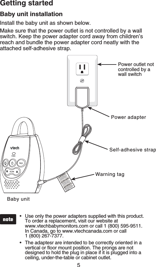 5Getting startedBaby unit installationInstall the baby unit as shown below.Make sure that the power outlet is not controlled by a wall switch. Keep the power adapter cord away from children’s reach and bundle the power adapter cord neatly with the attached self-adhesive strap.Use only the power adapters supplied with this product. To order a replacement, visit our website at    www.vtechbabymonitors.com or call 1 (800) 595-9511. In Canada, go to www.vtechcanada.com or call    1 (800) 267-7377.The adaptesr are intended to be correctly oriented in a XGTVKECNQTƀQQTOQWPVRQUKVKQP6JGRTQPIUCTGPQVdesigned to hold the plug in place if it is plugged into a ceiling, under-the-table or cabinet outlet.••Baby unitPower outlet not controlled by a wall switchPower adapterWarning tagSelf-adhesive strap