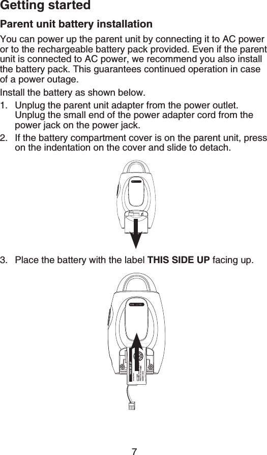 7Getting startedParent unit battery installationYou can power up the parent unit by connecting it to AC power or to the rechargeable battery pack provided. Even if the parent unit is connected to AC power, we recommend you also install the battery pack. This guarantees continued operation in case of a power outage.Install the battery as shown below.Unplug the parent unit adapter from the power outlet. Unplug the small end of the power adapter cord from the RQYGTLCEMQPVJGRQYGTLCEMIf the battery compartment cover is on the parent unit, press on the indentation on the cover and slide to detach.Place the battery with the label THIS SIDE UP facing up.1.2.3.