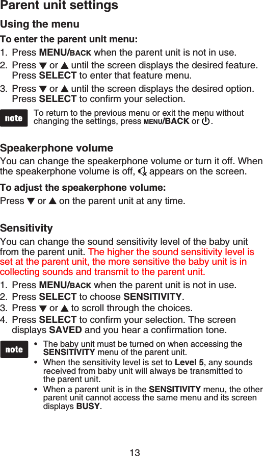 13To return to the previous menuQTGZKVVJGOGPWYKVJQWVchanging the settings, press MENU/BACK or  .The baby unit must be turned on when accessing the SENSITIVITY menu of the parent unit.When the sensitivity level is set to Level 5, any sounds received from baby unit will always be transmitted to the parent unit.When a parent unit is in the SENSITIVITY menu, the other parent unit cannot access the same menu and its screen displays BUSY.•••Using the menuTo enter the parent unit menu:Press MENU/BACK when the parent unit is not in use.Press  or   until the screen displays the desired feature. Press SELECT to enter that feature menu.Press  or   until the screen displays the desired option.Press SELECTVQEQPſTO[QWTUGNGEVKQPSpeakerphone volumeYou can change the speakerphone volume or turn it off. When the speakerphone volume is off,   appears on the screen.To adjust the speakerphone volume:Press  or   on the parent unit at any time.SensitivityYou can change the sound sensitivity level of the baby unit from the parent unit. The higher the sound sensitivity level is set at the parent unit, the more sensitive the baby unit is in collecting sounds and transmit to the parent unit.Press MENU/BACK when the parent unit is not in use.Press SELECT to choose SENSITIVITY.Press  or   to scroll through the choices.Press SELECTVQEQPſTO[QWTUGNGEVKQP6JGUETGGPdisplays SAVEDCPF[QWJGCTCEQPſTOCVKQPVQPG1.2.3.1.2.3.4.Parent unit settings
