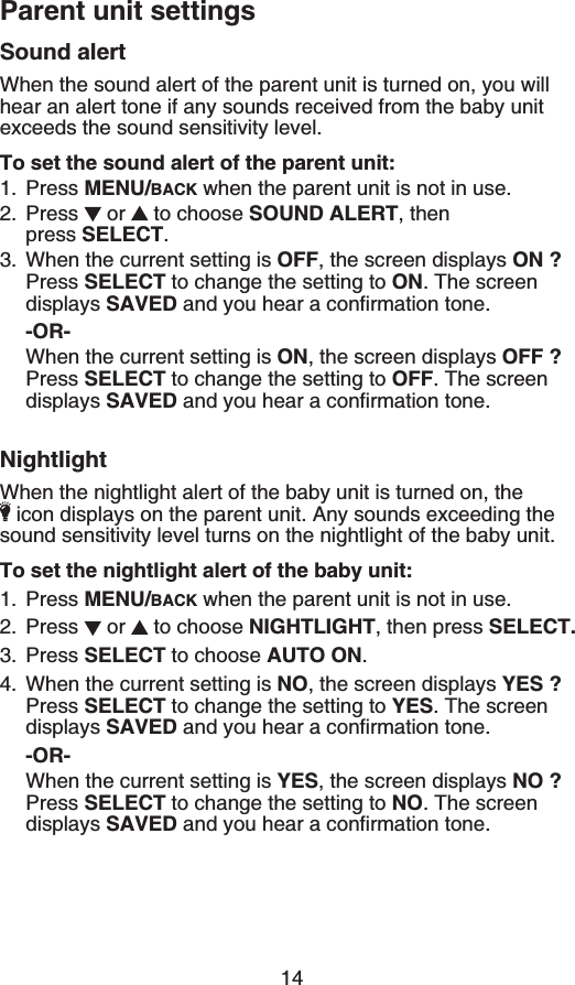 Parent unit settings14Sound alertWhen the sound alert of the parent unit is turned on, you will hear an alert tone if any sounds received from the baby unit GZEGGFUVJGUQWPFUGPUKVKXKV[NGXGNTo set the sound alert of the parent unit:Press MENU/BACK when the parent unit is not in use.Press  or   to choose SOUND ALERT, then    press SELECT.When the current setting is 1((, the screen displays ON ?Press SELECT to change the setting to ON. The screen displays SAVEDCPF[QWJGCTCEQPſTOCVKQPVQPG-OR-When the current setting is ON, the screen displays 1((!Press SELECT to change the setting to 1((. The screen displays SAVEDCPF[QWJGCTCEQPſTOCVKQPVQPGNightlightWhen the nightlight alert of the baby unit is turned on, the KEQPFKURNC[UQPVJGRCTGPVWPKV#P[UQWPFUGZEGGFKPIVJGsound sensitivity level turns on the nightlight of the baby unit.To set the nightlight alert of the baby unit:Press MENU/BACK when the parent unit is not in use.Press  or   to choose NIGHTLIGHT, then press SELECT.Press SELECT to choose AUTO ON.When the current setting is NO, the screen displays YES ?Press SELECT to change the setting to YES. The screen displays SAVEDCPF[QWJGCTCEQPſTOCVKQPVQPG-OR-When the current setting is YES, the screen displays NO ?Press SELECT to change the setting to NO. The screen displays SAVEDCPF[QWJGCTCEQPſTOCVKQPVQPG1.2.3.1.2.3.4.