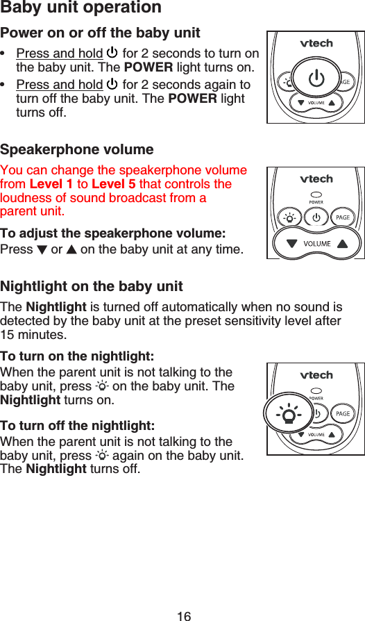 16Power on or off the baby unitPress and hold  for 2 seconds to turn on the baby unit. The POWER light turns on.Press and hold  for 2 seconds again to turn off the baby unit. The POWER light turns off.Speakerphone volumeYou can change the speakerphone volume from Level 1 to Level 5 that controls the loudness of sound broadcast from a parent unit.To adjust the speakerphone volume:Press  or   on the baby unit at any time.Nightlight on the baby unitThe Nightlight is turned off automatically when no sound is detected by the baby unit at the preset sensitivity level after 15 minutes.To turn on the nightlight:When the parent unit is not talking to the baby unit, press   on the baby unit. The Nightlight turns on.To turn off the nightlight:When the parent unit is not talking to the baby unit, press   again on the baby unit. The Nightlight turns off.••Baby unit operation