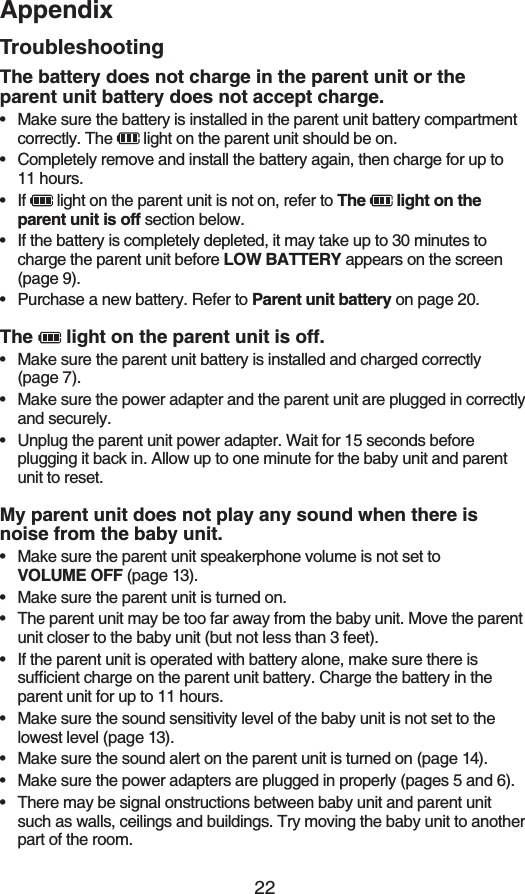 22AppendixTroubleshootingThe battery does not charge in the parent unit or the parent unit battery does not accept charge.Make sure the battery is installed in the parent unit battery compartment correctly. The   light on the parent unit should be on.Completely remove and install the battery again, then charge for up to 11 hours.If   light on the parent unit is not on, refer to The   light on the parent unit is off section below.If the battery is completely depleted, it may take up to 30 minutes to charge the parent unit before LOW BATTERY appears on the screen (page 9).Purchase a new battery. Refer to Parent unit battery on page 20.The  light on the parent unit is off.Make sure the parent unit battery is installed and charged correctly (page 7).Make sure the power adapter and the parent unit are plugged in correctly and securely.Unplug the parent unit power adapter. Wait for 15 seconds before plugging it back in. Allow up to one minute for the baby unit and parent unit to reset.My parent unit does not play any sound when there is noise from the baby unit.Make sure the parent unit speakerphone volume is not set to   81.7/&apos;1(( (page 13).Make sure the parent unit is turned on.The parent unit may be too far away from the baby unit. Move the parent unit closer to the baby unit (but not less than 3 feet).If the parent unit is operated with battery alone, make sure there is UWHſEKGPVEJCTIGQPVJGRCTGPVWPKVDCVVGT[%JCTIGVJGDCVVGT[KPVJGparent unit for up to 11 hours.Make sure the sound sensitivity level of the baby unit is not set to the lowest level (page 13).Make sure the sound alert on the parent unit is turned on (page 14).Make sure the power adapters are plugged in properly (pages 5 and 6).There may be signal onstructions between baby unit and parent unit such as walls, ceilings and buildings. Try moving the baby unit to another part of the room.••••••••••••••••