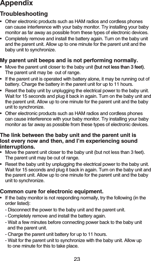 23AppendixTroubleshootingOther electronic products such as HAM radios and cordless phones can cause interference with your baby monitor. Try installing your baby monitor as far away as possible from these types of electronic devices.Completely remove and install the battery again. Turn on the baby unit and the parent unit. Allow up to one minute for the parent unit and the baby unit to synchronize.My parent unit beeps and is not performing normally.Move the parent unit closer to the baby unit (but not less than 3 feet).(but not less than 3 feet)..The parent unit may be  out of range.If the parent unit is operated with battery alone, it may be running out of battery. Charge the battery in the parent unit for up to 11 hours.Reset the baby unit by unplugging the electrical power to the baby unit. Wait for 15 seconds and plug it back in again. Turn on the baby unit and the parent unit. Allow up to one minute for the parent unit and the baby unit to synchronize.Other electronic products such as HAM radios and cordless phones can cause interference with your baby monitor. Try installing your baby monitor as far away as possible from these types of electronic devices.The link between the baby unit and the parent unit is lost every now and then, and I’m experiencing sound interruptions.Move the parent unit closer to the baby unit (but not less than 3 feet). The parent unit may be out of range.Reset the baby unit by unplugging the electrical power to the baby unit. Wait for 15 seconds and plug it back in again. Turn on the baby unit and the parent unit. Allow up to one minute for the parent unit and the baby unit to synchronize.Common cure for electronic equipment.If the baby monitor is not responding normally, try the following (in the order listed):- Disconnect the power to the baby unit and the parent unit.- Completely remove and install the battery again.- Wait a few minutes before connecting power back to the baby unit      and the parent unit.- Charge the parent unit battery for up to 11 hours.- Wait for the parent unit to synchronize with the baby unit. Allow up   to one minute for this to take place.•••••••••