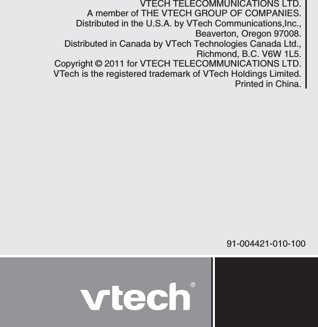 91-004421-010-100VTECH TELECOMMUNICATIONS LTD.A member of THE VTECH GROUP OF COMPANIES.Distributed in the U.S.A. by VTech Communications,Inc., Beaverton, Oregon 97008.Distributed in Canada by VTech Technologies Canada Ltd.,Richmond, B.C. V6W 1L5.Copyright © 2011 for VTECH TELECOMMUNICATIONS LTD.VTech is the registered trademark of VTech Holdings Limited.Printed in China.