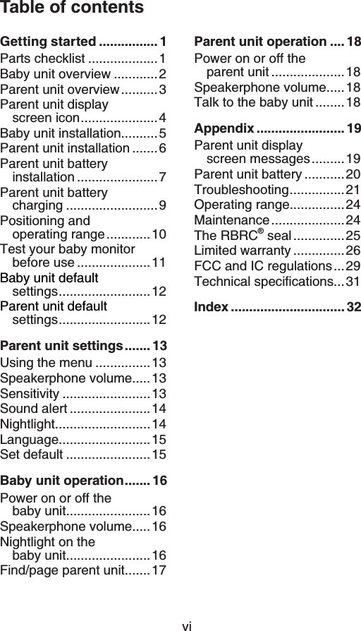 viTable of contentsGetting started ................ 1Parts checklist ...................1Baby unit overview ............2Parent unit overview..........3Parent unit display screen icon.....................4Baby unit installation..........5Parent unit installation .......6Parent unit battery installation ......................7Parent unit battery charging .........................9Positioning and operating range............10Test your baby monitor before use ....................11Baby unit defaultsettings.........................12Parent unit defaultsettings.........................12Parent unit settings....... 13Using the menu ...............13Speakerphone volume.....13Sensitivity ........................13Sound alert ......................14Nightlight..........................14Language.........................15Set default .......................15Baby unit operation....... 16Power on or off the baby unit.......................16Speakerphone volume.....16Nightlight on the baby unit.......................16Find/page parent unit.......17Parent unit operation .... 18Power on or off the parent unit ....................18Speakerphone volume.....18Talk to the baby unit ........18Appendix ........................ 19Parent unit display screen messages.........19Parent unit battery ...........20Troubleshooting...............21Operating range...............24Maintenance....................24The RBRC® seal..............25Limited warranty ..............26FCC and IC regulations...296GEJPKECNURGEKſECVKQPU...31Index ............................... 32