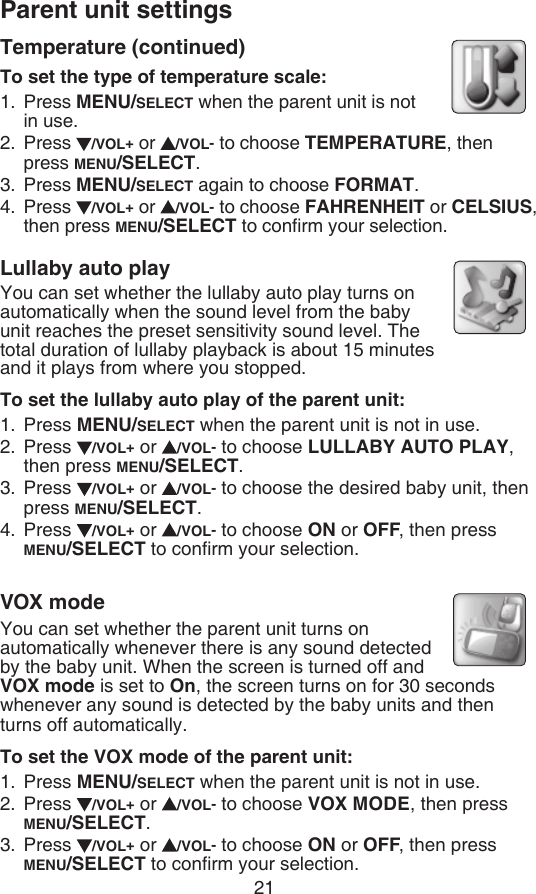 Parent unit settings21Temperature (continued)To set the type of temperature scale:Press MENU/SELECT when the parent unit is not  in use.Press  /VOL+ or  /VOL- to choose TEMPERATURE, then  press MENU/SELECT.Press MENU/SELECT again to choose FORMAT.Press  /VOL+ or  /VOL- to choose FAHRENHEIT or CELSIUS, then press MENU/SELECT to conrm your selection.Lullaby auto playYou can set whether the lullaby auto play turns on automatically when the sound level from the baby  unit reaches the preset sensitivity sound level. The total duration of lullaby playback is about 15 minutes    and it plays from where you stopped.To set the lullaby auto play of the parent unit:Press MENU/SELECT when the parent unit is not in use.Press  /VOL+ or  /VOL- to choose LULLABY AUTO PLAY, then press MENU/SELECT.Press  /VOL+ or  /VOL- to choose the desired baby unit, then press MENU/SELECT.Press  /VOL+ or  /VOL- to choose ON or OFF, then press  MENU/SELECT to conrm your selection.VOX modeYou can set whether the parent unit turns on automatically whenever there is any sound detected by the baby unit. When the screen is turned off and VOX mode is set to On, the screen turns on for 30 seconds whenever any sound is detected by the baby units and then turns off automatically.To set the VOX mode of the parent unit:Press MENU/SELECT when the parent unit is not in use.Press  /VOL+ or  /VOL- to choose VOX MODE, then press MENU/SELECT.Press  /VOL+ or  /VOL- to choose ON or OFF, then press MENU/SELECT to conrm your selection.1.2.3.4.1.2.3.4.1.2.3.