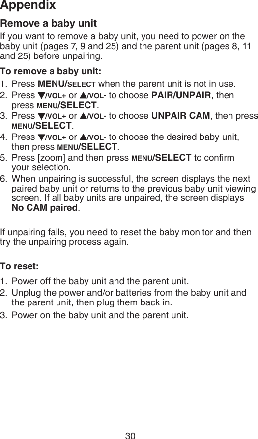 30AppendixRemove a baby unitIf you want to remove a baby unit, you need to power on the baby unit (pages 7, 9 and 25) and the parent unit (pages 8, 11 and 25) before unpairing.To remove a baby unit:Press MENU/SELECT when the parent unit is not in use.Press  /VOL+ or  /VOL- to choose PAIR/UNPAIR, then press MENU/SELECT.Press  /VOL+ or  /VOL- to choose UNPAIR CAM, then press MENU/SELECT.Press  /VOL+ or  /VOL- to choose the desired baby unit, then press MENU/SELECT.Press [zoom] and then press MENU/SELECT to conrm  your selection.When unpairing is successful, the screen displays the next paired baby unit or returns to the previous baby unit viewing screen. If all baby units are unpaired, the screen displays No CAM paired.If unpairing fails, you need to reset the baby monitor and then try the unpairing process again.To reset:Power off the baby unit and the parent unit.Unplug the power and/or batteries from the baby unit and the parent unit, then plug them back in.Power on the baby unit and the parent unit.1.2.3.4.5.6.1.2.3.