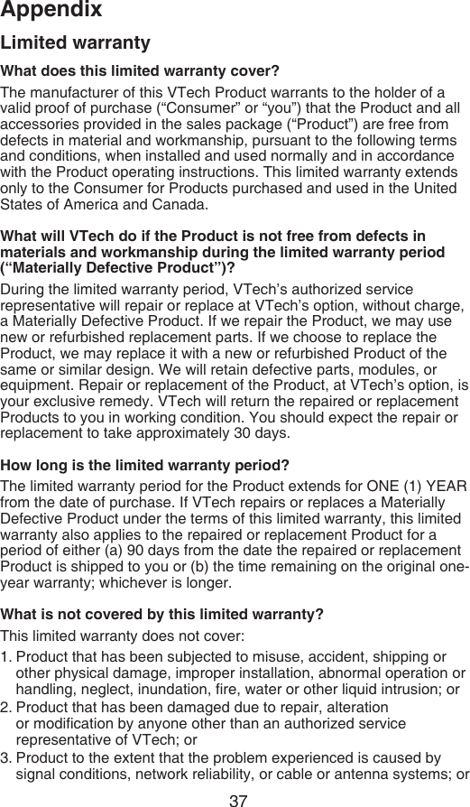 37AppendixLimited warrantyWhat does this limited warranty cover?The manufacturer of this VTech Product warrants to the holder of a valid proof of purchase (“Consumer” or “you”) that the Product and all accessories provided in the sales package (“Product”) are free from defects in material and workmanship, pursuant to the following terms and conditions, when installed and used normally and in accordance with the Product operating instructions. This limited warranty extends only to the Consumer for Products purchased and used in the United States of America and Canada.What will VTech do if the Product is not free from defects in materials and workmanship during the limited warranty period (“Materially Defective Product”)?During the limited warranty period, VTech’s authorized service representative will repair or replace at VTech’s option, without charge, a Materially Defective Product. If we repair the Product, we may use new or refurbished replacement parts. If we choose to replace the Product, we may replace it with a new or refurbished Product of the same or similar design. We will retain defective parts, modules, or equipment. Repair or replacement of the Product, at VTech’s option, is your exclusive remedy. VTech will return the repaired or replacement Products to you in working condition. You should expect the repair or replacement to take approximately 30 days.How long is the limited warranty period?The limited warranty period for the Product extends for ONE (1) YEAR from the date of purchase. If VTech repairs or replaces a Materially Defective Product under the terms of this limited warranty, this limited warranty also applies to the repaired or replacement Product for a period of either (a) 90 days from the date the repaired or replacement Product is shipped to you or (b) the time remaining on the original one-year warranty; whichever is longer.What is not covered by this limited warranty?This limited warranty does not cover:1. Product that has been subjected to misuse, accident, shipping or other physical damage, improper installation, abnormal operation or handling, neglect, inundation, re, water or other liquid intrusion; or2. Product that has been damaged due to repair, alteration or modication by anyone other than an authorized service representative of VTech; or3. Product to the extent that the problem experienced is caused by signal conditions, network reliability, or cable or antenna systems; or