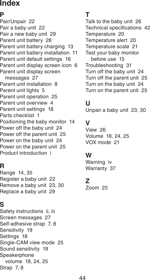 44IndexPPair/Unpair  22Pair a baby unit  22Pair a new baby unit  29Parent unit battery  28Parent unit battery charging  13Parent unit battery installation  11Parent unit default settings  16Parent unit display screen icon  6Parent unit display screen messages  27Parent unit installation  8Parent unit lights  5Parent unit operation  25Parent unit overview  4Parent unit settings  18Parts checklist  1Positioning the baby monitor  14Power off the baby unit  24Power off the parent unit  25Power on the baby unit  24Power on the parent unit  25Product introduction  iRRange  14, 35Register a baby unit  22Remove a baby unit  23, 30Replace a baby unit  29SSafety instructions  ii, iiiScreen messages  27Self-adhesive strap  7, 8Sensitivity  19Settings  18Single-CAM view mode  25Sound sensitivity  19Speakerphone  volume  18, 24, 25Strap  7, 8TTalk to the baby unit  26Technical specications  42Temperature  20Temperature alert  20Temperature scale  21Test your baby monitor  before use  15Troubleshooting  31Turn off the baby unit  24Turn off the parent unit  25Turn on the baby unit  24Turn on the parent unit  25UUnpair a baby unit  23, 30VView  26Volume  18, 24, 25VOX mode  21WWarning  ivWarranty  37ZZoom  25