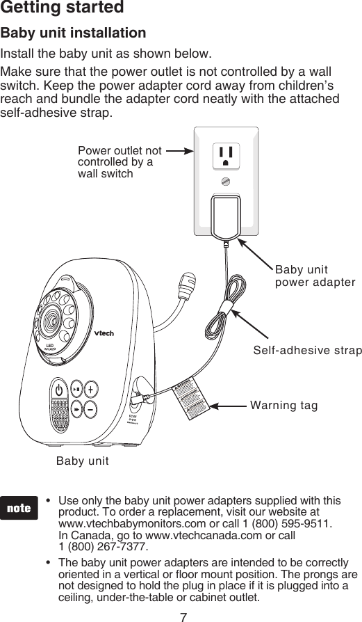 7Getting startedBaby unit installationInstall the baby unit as shown below.Make sure that the power outlet is not controlled by a wall switch. Keep the power adapter cord away from children’s reach and bundle the adapter cord neatly with the attached self-adhesive strap.Use only the baby unit power adapters supplied with this product. To order a replacement, visit our website at  www.vtechbabymonitors.com or call 1 (800) 595-9511.  In Canada, go to www.vtechcanada.com or call    1 (800) 267-7377.The baby unit power adapters are intended to be correctly oriented in a vertical or oor mount position. The prongs are not designed to hold the plug in place if it is plugged into a ceiling, under-the-table or cabinet outlet.••Baby unitPower outlet not controlled by a wall switchBaby unit power adapterWarning tagSelf-adhesive strap
