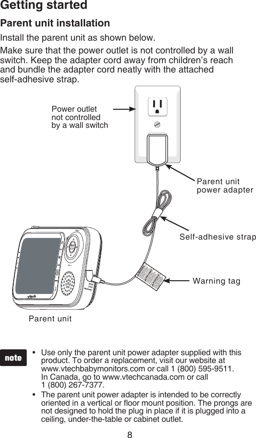 8Getting startedParent unit installationInstall the parent unit as shown below.Make sure that the power outlet is not controlled by a wall switch. Keep the adapter cord away from children’s reach  and bundle the adapter cord neatly with the attached    self-adhesive strap.Parent unitUse only the parent unit power adapter supplied with this product. To order a replacement, visit our website at  www.vtechbabymonitors.com or call 1 (800) 595-9511.  In Canada, go to www.vtechcanada.com or call    1 (800) 267-7377.The parent unit power adapter is intended to be correctly oriented in a vertical or oor mount position. The prongs are not designed to hold the plug in place if it is plugged into a ceiling, under-the-table or cabinet outlet.••Power outlet not controlled by a wall switchParent unit power adapterWarning tagSelf-adhesive strap