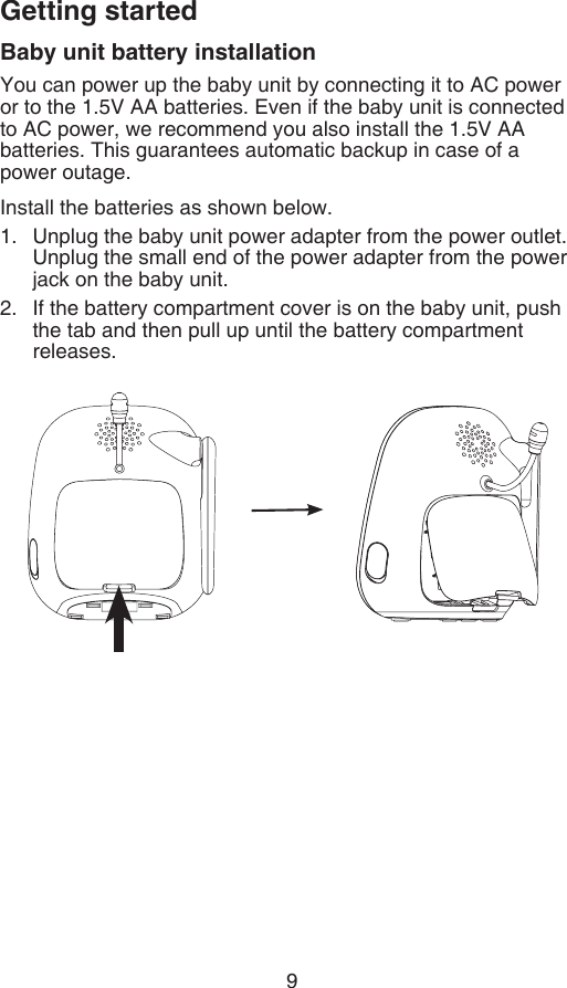 9Getting startedBaby unit battery installationYou can power up the baby unit by connecting it to AC power or to the 1.5V AA batteries. Even if the baby unit is connected to AC power, we recommend you also install the 1.5V AA batteries. This guarantees automatic backup in case of a  power outage.Install the batteries as shown below.Unplug the baby unit power adapter from the power outlet. Unplug the small end of the power adapter from the power jack on the baby unit.If the battery compartment cover is on the baby unit, push the tab and then pull up until the battery compartment releases.1.2.