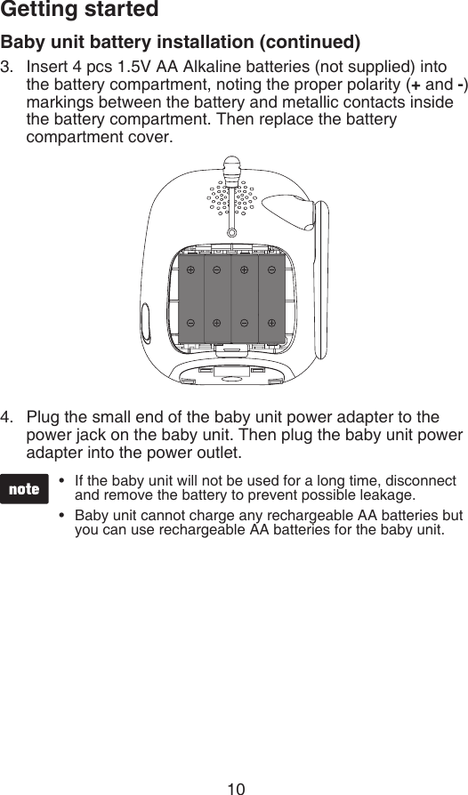 10Getting startedBaby unit battery installation (continued)Insert 4 pcs 1.5V AA Alkaline batteries (not supplied) into  the battery compartment, noting the proper polarity (+ and -) markings between the battery and metallic contacts inside    the battery compartment. Then replace the battery  compartment cover.Plug the small end of the baby unit power adapter to the power jack on the baby unit. Then plug the baby unit power adapter into the power outlet.3.4.If the baby unit will not be used for a long time, disconnect and remove the battery to prevent possible leakage.Baby unit cannot charge any rechargeable AA batteries but you can use rechargeable AA batteries for the baby unit.••