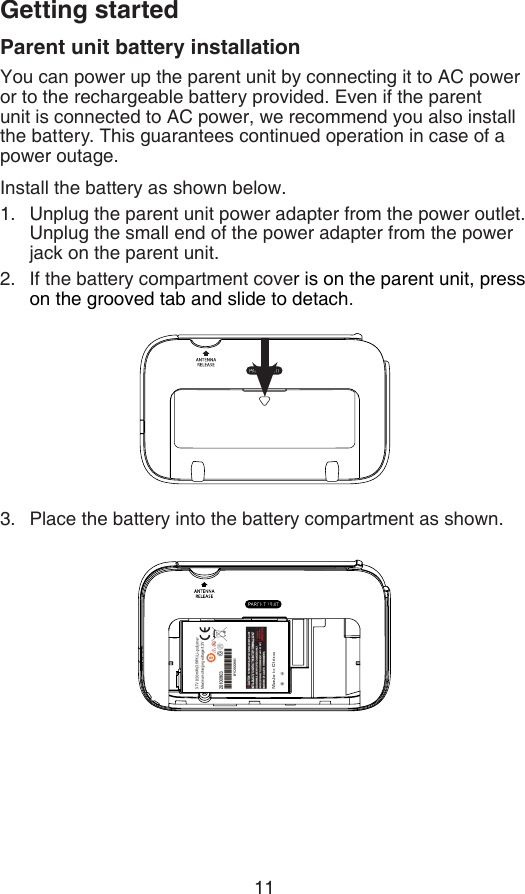 11Getting startedParent unit battery installationYou can power up the parent unit by connecting it to AC power or to the rechargeable battery provided. Even if the parent unit is connected to AC power, we recommend you also install the battery. This guarantees continued operation in case of a power outage.Install the battery as shown below.Unplug the parent unit power adapter from the power outlet. Unplug the small end of the power adapter from the power jack on the parent unit.If the battery compartment cover is on the parent unit, press on the grooved tab and slide to detach.Place the battery into the battery compartment as shown.1.2.3.