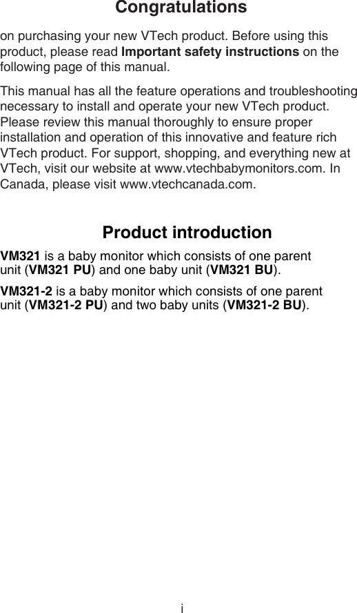 iCongratulationson purchasing your new VTech product. Before using this product, please read Important safety instructions on the following page of this manual.This manual has all the feature operations and troubleshooting necessary to install and operate your new VTech product. Please review this manual thoroughly to ensure proper installation and operation of this innovative and feature rich VTech product. For support, shopping, and everything new at VTech, visit our website at www.vtechbabymonitors.com. In Canada, please visit www.vtechcanada.com.Product introductionVM321 is a baby monitor which consists of one parent    unit (VM321 PU) and one baby unit (VM321 BU).VM321-2 is a baby monitor which consists of one parent  unit (VM321-2 PU) and two baby units (VM321-2 BU).