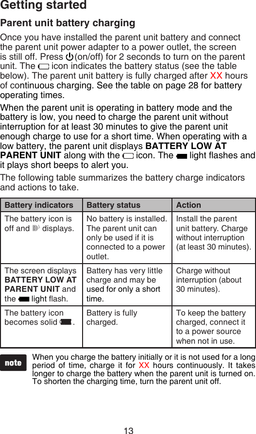 13Getting startedParent unit battery chargingOnce you have installed the parent unit battery and connect the parent unit power adapter to a power outlet, the screen is still off. Press  (on/off) for 2 seconds to turn on the parent unit. The   icon indicates the battery status (see the table below). The parent unit battery is fully charged after XX hours of continuous charging. See the table on page 28 for battery operating times.When the parent unit is operating in battery mode and the battery is low, you need to charge the parent unit without interruption for at least 30 minutes to give the parent unit enough charge to use for a short time. When operating with a low battery, the parent unit displays BATTERY LOW AT PARENT UNIT along with the   icon. The   light ashes and it plays short beeps to alert you.The following table summarizes the battery charge indicators and actions to take.Battery indicators Battery status ActionThe battery icon is off and   displays.No battery is installed. The parent unit can only be used if it is connected to a power outlet.Install the parent unit battery. Charge without interruption (at least 30 minutes).The screen displays BATTERY LOW AT PARENT UNIT and the   light ash.Battery has very little charge and may be used for only a short time.Charge without interruption (about 30 minutes).The battery icon becomes solid  .Battery is fully charged.To keep the battery charged, connect it to a power source when not in use.When you charge the battery initially or it is not used for a long period  of  time,  charge  it  for  XX  hours  continuously.  It  takes longer to charge the battery when the parent unit is turned on. To shorten the charging time, turn the parent unit off.