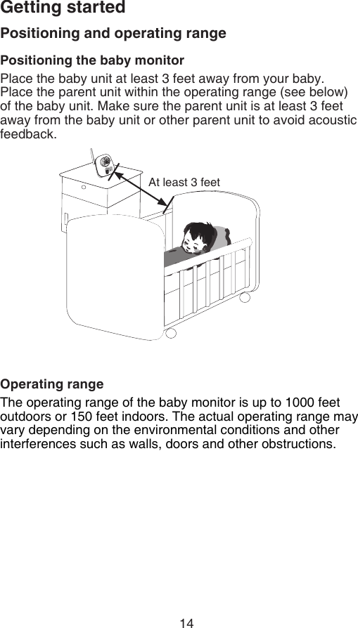14Getting startedPositioning and operating rangePositioning the baby monitorPlace the baby unit at least 3 feet away from your baby. Place the parent unit within the operating range (see below) of the baby unit. Make sure the parent unit is at least 3 feet away from the baby unit or other parent unit to avoid acoustic feedback.Operating rangeThe operating range of the baby monitor is up to 1000 feet outdoors or 150 feet indoors. The actual operating range may vary depending on the environmental conditions and other interferences such as walls, doors and other obstructions.At least 3 feet