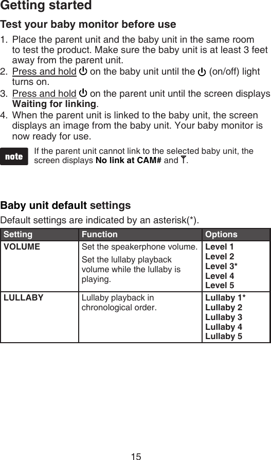 15Getting startedTest your baby monitor before usePlace the parent unit and the baby unit in the same room  to test the product. Make sure the baby unit is at least 3 feet away from the parent unit.Press and hold   on the baby unit until the   (on/off) light turns on.Press and hold   on the parent unit until the screen displays Waiting for linking.When the parent unit is linked to the baby unit, the screen displays an image from the baby unit. Your baby monitor is now ready for use.1.2.3.4.If the parent unit cannot link to the selected baby unit, the screen displays No link at CAM# and  .Baby unit default settingsDefault settings are indicated by an asterisk(*).Setting Function OptionsVOLUME Set the speakerphone volume.Set the lullaby playback volume while the lullaby is playing.Level 1Level 2Level 3*Level 4Level 5LULLABY Lullaby playback in chronological order.Lullaby 1*Lullaby 2Lullaby 3Lullaby 4Lullaby 5