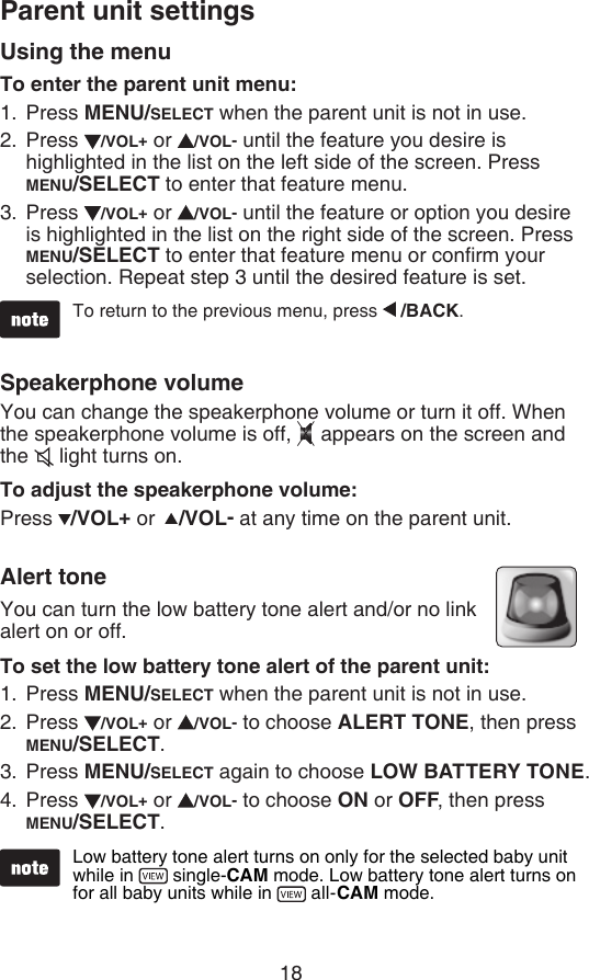 18To return to the previous menu, press   /BACK.Parent unit settingsUsing the menuTo enter the parent unit menu:Press MENU/SELECT when the parent unit is not in use.Press  /VOL+ or  /VOL- until the feature you desire is highlighted in the list on the left side of the screen. Press MENU/SELECT to enter that feature menu.Press  /VOL+ or  /VOL- until the feature or option you desire is highlighted in the list on the right side of the screen. Press MENU/SELECT to enter that feature menu or conrm your selection. Repeat step 3 until the desired feature is set.Speakerphone volumeYou can change the speakerphone volume or turn it off. When the speakerphone volume is off,  appears on the screen and the   light turns on.To adjust the speakerphone volume:Press  /VOL+ or   /VOL- at any time on the parent unit.Alert toneYou can turn the low battery tone alert and/or no link alert on or off.To set the low battery tone alert of the parent unit:Press MENU/SELECT when the parent unit is not in use.Press  /VOL+ or  /VOL- to choose ALERT TONE, then press MENU/SELECT.Press MENU/SELECT again to choose LOW BATTERY TONE.Press  /VOL+ or  /VOL- to choose ON or OFF, then press  MENU/SELECT.1.2.3.1.2.3.4.Low battery tone alert turns on only for the selected baby unit while in   single-CAM mode. Low battery tone alert turns on for all baby units while in   all-CAM mode.