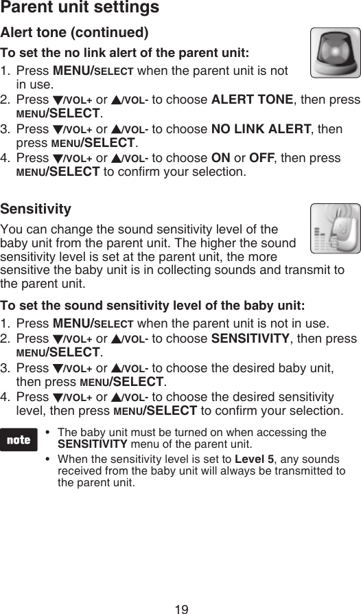 Parent unit settings19The baby unit must be turned on when accessing the SENSITIVITY menu of the parent unit.When the sensitivity level is set to Level 5, any sounds received from the baby unit will always be transmitted to the parent unit. ••Alert tone (continued)To set the no link alert of the parent unit:Press MENU/SELECT when the parent unit is not  in use.Press  /VOL+ or  /VOL- to choose ALERT TONE, then press MENU/SELECT.Press  /VOL+ or  /VOL- to choose NO LINK ALERT, then press MENU/SELECT.Press  /VOL+ or  /VOL- to choose ON or OFF, then press MENU/SELECT to conrm your selection.SensitivityYou can change the sound sensitivity level of the baby unit from the parent unit. The higher the sound sensitivity level is set at the parent unit, the more sensitive the baby unit is in collecting sounds and transmit to the parent unit.To set the sound sensitivity level of the baby unit:Press MENU/SELECT when the parent unit is not in use.Press  /VOL+ or  /VOL- to choose SENSITIVITY, then press MENU/SELECT.Press  /VOL+ or  /VOL- to choose the desired baby unit, then press MENU/SELECT.Press  /VOL+ or  /VOL- to choose the desired sensitivity level, then press MENU/SELECT to conrm your selection.1.2.3.4.1.2.3.4.