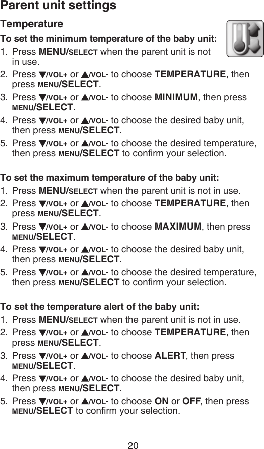 Parent unit settings20TemperatureTo set the minimum temperature of the baby unit:Press MENU/SELECT when the parent unit is not  in use.Press  /VOL+ or  /VOL- to choose TEMPERATURE, then press MENU/SELECT.Press  /VOL+ or  /VOL- to choose MINIMUM, then press MENU/SELECT.Press  /VOL+ or  /VOL- to choose the desired baby unit, then press MENU/SELECT.Press  /VOL+ or  /VOL- to choose the desired temperature, then press MENU/SELECT to conrm your selection.To set the maximum temperature of the baby unit:Press MENU/SELECT when the parent unit is not in use.Press  /VOL+ or  /VOL- to choose TEMPERATURE, then press MENU/SELECT.Press  /VOL+ or  /VOL- to choose MAXIMUM, then press MENU/SELECT.Press  /VOL+ or  /VOL- to choose the desired baby unit, then press MENU/SELECT.Press  /VOL+ or  /VOL- to choose the desired temperature, then press MENU/SELECT to conrm your selection.To set the temperature alert of the baby unit:Press MENU/SELECT when the parent unit is not in use.Press  /VOL+ or  /VOL- to choose TEMPERATURE, then press MENU/SELECT.Press  /VOL+ or  /VOL- to choose ALERT, then press  MENU/SELECT.Press  /VOL+ or  /VOL- to choose the desired baby unit, then press MENU/SELECT.Press  /VOL+ or  /VOL- to choose ON or OFF, then press MENU/SELECT to conrm your selection.1.2.3.4.5.1.2.3.4.5.1.2.3.4.5.