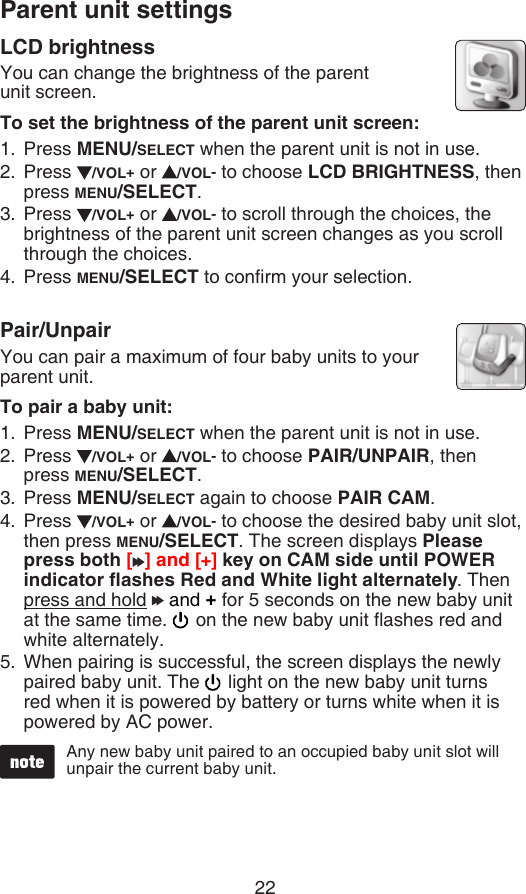 Parent unit settings22Any new baby unit paired to an occupied baby unit slot will unpair the current baby unit.LCD brightnessYou can change the brightness of the parent   unit screen.To set the brightness of the parent unit screen:Press MENU/SELECT when the parent unit is not in use.Press  /VOL+ or  /VOL- to choose LCD BRIGHTNESS, then press MENU/SELECT.Press  /VOL+ or  /VOL- to scroll through the choices, the brightness of the parent unit screen changes as you scroll through the choices.Press MENU/SELECT to conrm your selection.Pair/UnpairYou can pair a maximum of four baby units to your parent unit.To pair a baby unit:Press MENU/SELECT when the parent unit is not in use.Press  /VOL+ or  /VOL- to choose PAIR/UNPAIR, then press MENU/SELECT.Press MENU/SELECT again to choose PAIR CAM.Press  /VOL+ or  /VOL- to choose the desired baby unit slot, then press MENU/SELECT. The screen displays Please press both [ ] and [+] key on CAM side until POWER indicator ashes Red and White light alternately. Then press and hold   and + for 5 seconds on the new baby unit at the same time.   on the new baby unit ashes red and white alternately.When pairing is successful, the screen displays the newly paired baby unit. The   light on the new baby unit turns red when it is powered by battery or turns white when it is powered by AC power.1.2.3.4.1.2.3.4.5.