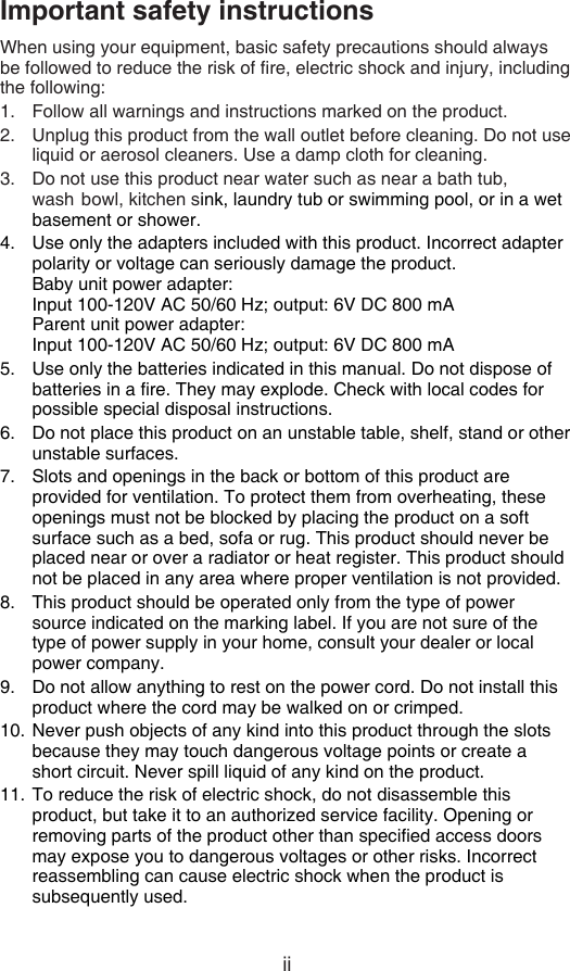 iiImportant safety instructionsWhen using your equipment, basic safety precautions should always be followed to reduce the risk of re, electric shock and injury, including the following:Follow all warnings and instructions marked on the product.Unplug this product from the wall outlet before cleaning. Do not use liquid or aerosol cleaners. Use a damp cloth for cleaning.Do not use this product near water such as near a bath tub, wash  bowl, kitchen sink, laundry tub or swimming pool, or in a wet basement or shower.Use only the adapters included with this product. Incorrect adapter polarity or voltage can seriously damage the product.      Baby unit power adapter:         Input 100-120V AC 50/60 Hz; output: 6V DC 800 mA   Parent unit power adapter:         Input 100-120V AC 50/60 Hz; output: 6V DC 800 mAUse only the batteries indicated in this manual. Do not dispose of batteries in a re. They may explode. Check with local codes for  possible special disposal instructions.Do not place this product on an unstable table, shelf, stand or other unstable surfaces.Slots and openings in the back or bottom of this product are provided for ventilation. To protect them from overheating, these openings must not be blocked by placing the product on a soft surface such as a bed, sofa or rug. This product should never be placed near or over a radiator or heat register. This product should not be placed in any area where proper ventilation is not provided.This product should be operated only from the type of power source indicated on the marking label. If you are not sure of the type of power supply in your home, consult your dealer or local power company.Do not allow anything to rest on the power cord. Do not install this product where the cord may be walked on or crimped.Never push objects of any kind into this product through the slots because they may touch dangerous voltage points or create a short circuit. Never spill liquid of any kind on the product.To reduce the risk of electric shock, do not disassemble this product, but take it to an authorized service facility. Opening or removing parts of the product other than specied access doors may expose you to dangerous voltages or other risks. Incorrect reassembling can cause electric shock when the product is subsequently used.1.2.3.4.5.6.7.8.9.10.11.