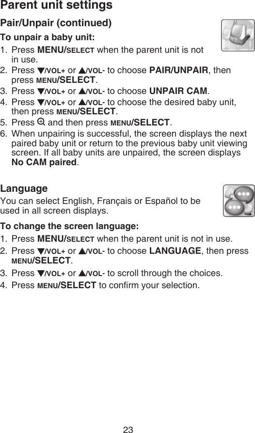 Parent unit settings23Pair/Unpair (continued)To unpair a baby unit:Press MENU/SELECT when the parent unit is not  in use.Press  /VOL+ or  /VOL- to choose PAIR/UNPAIR, then press MENU/SELECT.Press  /VOL+ or  /VOL- to choose UNPAIR CAM.Press  /VOL+ or  /VOL- to choose the desired baby unit, then press MENU/SELECT.Press   and then press MENU/SELECT.When unpairing is successful, the screen displays the next paired baby unit or return to the previous baby unit viewing screen. If all baby units are unpaired, the screen displays No CAM paired.LanguageYou can select English, Français or Español to be used in all screen displays.To change the screen language:Press MENU/SELECT when the parent unit is not in use.Press  /VOL+ or  /VOL- to choose LANGUAGE, then press MENU/SELECT.Press  /VOL+ or  /VOL- to scroll through the choices.Press MENU/SELECT to conrm your selection.1.2.3.4.5.6.1.2.3.4.