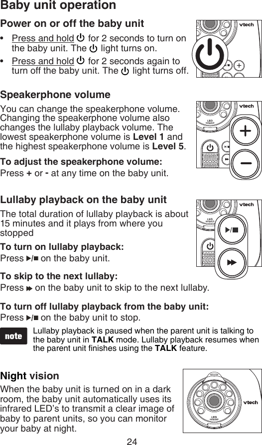24Baby unit operationPower on or off the baby unitPress and hold   for 2 seconds to turn on the baby unit. The   light turns on.Press and hold   for 2 seconds again to turn off the baby unit. The   light turns off.Speakerphone volumeYou can change the speakerphone volume. Changing the speakerphone volume also changes the lullaby playback volume. The lowest speakerphone volume is Level 1 and the highest speakerphone volume is Level 5.To adjust the speakerphone volume:Press + or - at any time on the baby unit.Lullaby playback on the baby unitThe total duration of lullaby playback is about 15 minutes and it plays from where you stopped To turn on lullaby playback:Press   on the baby unit.To skip to the next lullaby:Press   on the baby unit to skip to the next lullaby.To turn off lullaby playback from the baby unit:Press   on the baby unit to stop.Night visionWhen the baby unit is turned on in a dark room, the baby unit automatically uses its infrared LED’s to transmit a clear image of baby to parent units, so you can monitor your baby at night.••Lullaby playback is paused when the parent unit is talking to the baby unit in TALK mode. Lullaby playback resumes when the parent unit nishes using the TALK feature.