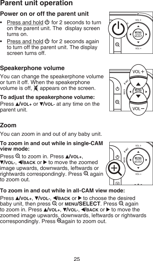 25Power on or off the parent unitPress and hold   for 2 seconds to turn on the parent unit. The  display screen turns on.Press and hold   for 2 seconds again to turn off the parent unit. The display screen turns off.Speakerphone volumeYou can change the speakerphone volume or turn it off. When the speakerphone volume is off,  appears on the screen.To adjust the speakerphone volume:Press  /VOL+ or  /VOL- at any time on the parent unit.ZoomYou can zoom in and out of any baby unit.To zoom in and out while in single-CAM view mode:Press   to zoom in. Press  /VOL+,    /VOL-,  /BACK or   to move the zoomed image upwards, downwards, leftwards or rightwards correspondingly. Press   again to zoom out.To zoom in and out while in all-CAM view mode:Press  /VOL+,  /VOL-,  /BACK or   to choose the desired baby unit, then press   or MENU/SELECT. Press   again to zoom in. Press  /VOL+,  /VOL-,  /BACK or   to move the zoomed image upwards, downwards, leftwards or rightwards correspondingly. Press  again to zoom out.••Parent unit operation