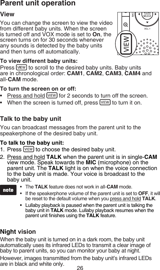 26Parent unit operationViewYou can change the screen to view the video from different baby units. When the screen is turned off and VOX mode is set to On, the screen turns on for 30 seconds whenever any sounds is detected by the baby units and then turns off automatically.To view different baby units:Press   to scroll to the desired baby units. Baby units  are in chronological order: CAM1, CAM2, CAM3, CAM4 and all-CAM mode.To turn the screen on or off:Press and hold   for 2 seconds to turn off the screen.When the screen is turned off, press   to turn it on.Talk to the baby unitYou can broadcast messages from the parent unit to the speakerphone of the desired baby unit.To talk to the baby unit:Press   to choose the desired baby unit.Press and hold TALK when the parent unit is in single-CAM view mode. Speak towards the MIC (microphone) on the parent unit. The TALK light is on when the voice connection to the baby unit is made. Your voice is broadcast to the  baby unit.Night visionWhen the baby unit is turned on in a dark room, the baby unit automatically uses its infrared LEDs to transmit a clear image of baby to parent units, so you can monitor your baby at night.However, images transmitted from the baby unit’s infrared LEDs are in black and white only.••1.2.The TALK feature does not work in all-CAM mode.If the speakerphone volume of the parent unit is set to OFF, it will be reset to the default volume when you press and hold TALK.Lullaby playback is paused when the parent unit is talking the baby unit in TALK mode. Lullaby playback resumes when the parent unit nishes using the TALK feature.•••