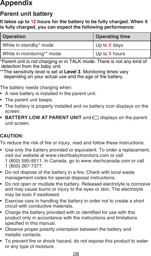 28AppendixParent unit batteryIt takes up to 12 hours for the battery to be fully charged. When it is fully charged, you can expect the following performance:Operation Operating timeWhile in standby* mode Up to X daysWhile in monitoring** mode Up to X hours*Parent unit is not charging or in TALK mode. There is not any kind of      detection from the baby unit.**The sensitivity level is set at Level 3. Monitoring times vary        depending on your actual use and the age of the battery.The battery needs charging when:A new battery is installed in the parent unit.The parent unit beeps.The battery is properly installed and no battery icon displays on the screen.BATTERY LOW AT PARENT UNIT and   displays on the parent unit screen.CAUTION:To reduce the risk of re or injury, read and follow these instructions:Use only the battery provided or equivalent. To order a replacement, visit our website at www.vtechbabymonitors.com or call    1 (800) 595-9511. In Canada, go to www.vtechcanada.com or call  1 (800) 267-7377.Do not dispose of the battery in a re. Check with local waste management codes for special disposal instructions.Do not open or mutilate the battery. Released electrolyte is corrosive and may cause burns or injury to the eyes or skin. The electrolyte may be toxic if swallowed.Exercise care in handling the battery in order not to create a short circuit with conductive materials.Charge the battery provided with or identied for use with this product only in accordance with the instructions and limitations specied in this manual.Observe proper polarity orientation between the battery and  metallic contacts.To prevent re or shock hazard, do not expose this product to water or any type of moisture.•••••••••••