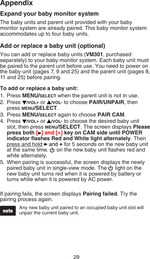 29AppendixExpand your baby monitor systemThe baby units and parent unit provided with your baby monitor system are already paired. This baby monitor system accommodates up to four baby units.Add or replace a baby unit (optional)You can add or replace baby units (VM301, purchased separately) to your baby monitor system. Each baby unit must be paired to the parent unit before use. You need to power on the baby unit (pages 7, 9 and 25) and the parent unit (pages 8, 11 and 25) before pairing.To add or replace a baby unit:Press MENU/SELECT when the parent unit is not in use.Press  /VOL+ or  /VOL- to choose PAIR/UNPAIR, then press MENU/SELECT.Press MENU/SELECT again to choose PAIR CAM.Press  /VOL+ or  /VOL- to choose the desired baby unit slot, then press MENU/SELECT. The screen displays Please press both [ ] and [+] key on CAM side until POWER indicator ashes Red and White light alternately. Then press and hold   and + for 5 seconds on the new baby unit at the same time.   on the new baby unit ashes red and white alternately.When pairing is successful, the screen displays the newly paired baby unit in single-view mode. The   light on the new baby unit turns red when it is powered by battery or turns white when it is powered by AC power.If pairing fails, the screen displays Pairing failed. Try the pairing process again.1.2.3.4.5.Any new baby unit paired to an occupied baby unit slot will unpair the current baby unit.