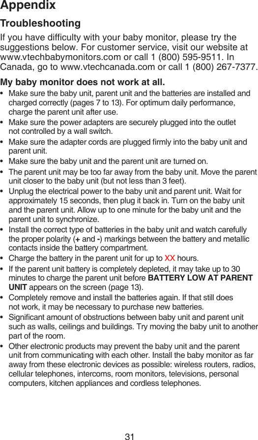 31AppendixTroubleshootingIf you have difculty with your baby monitor, please try the suggestions below. For customer service, visit our website at  www.vtechbabymonitors.com or call 1 (800) 595-9511. In Canada, go to www.vtechcanada.com or call 1 (800) 267-7377.My baby monitor does not work at all.Make sure the baby unit, parent unit and the batteries are installed and charged correctly (pages 7 to 13). For optimum daily performance, charge the parent unit after use.Make sure the power adapters are securely plugged into the outlet  not controlled by a wall switch.Make sure the adapter cords are plugged rmly into the baby unit and parent unit.Make sure the baby unit and the parent unit are turned on.The parent unit may be too far away from the baby unit. Move the parent unit closer to the baby unit (but not less than 3 feet).Unplug the electrical power to the baby unit and parent unit. Wait for approximately 15 seconds, then plug it back in. Turn on the baby unit and the parent unit. Allow up to one minute for the baby unit and the parent unit to synchronize.Install the correct type of batteries in the baby unit and watch carefully the proper polarity (+ and -) markings between the battery and metallic contacts inside the battery compartment.Charge the battery in the parent unit for up to XX hours.If the parent unit battery is completely depleted, it may take up to 30 minutes to charge the parent unit before BATTERY LOW AT PARENT UNIT appears on the screen (page 13).Completely remove and install the batteries again. If that still does  not work, it may be necessary to purchase new batteries.Signicant amount of obstructions between baby unit and parent unit such as walls, ceilings and buildings. Try moving the baby unit to another part of the room.Other electronic products may prevent the baby unit and the parent unit from communicating with each other. Install the baby monitor as far away from these electronic devices as possible: wireless routers, radios, cellular telephones, intercoms, room monitors, televisions, personal computers, kitchen appliances and cordless telephones.••••••••••••