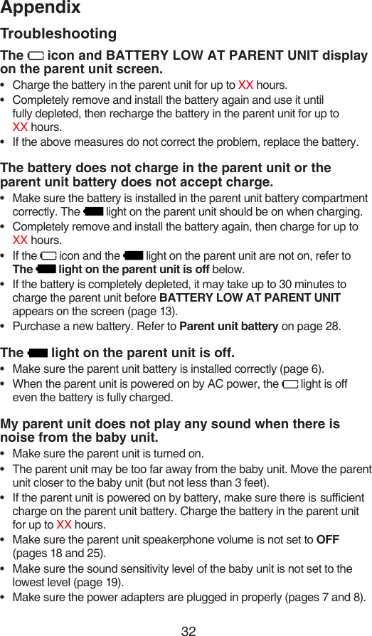 32AppendixTroubleshootingThe   icon and BATTERY LOW AT PARENT UNIT display on the parent unit screen.Charge the battery in the parent unit for up to XX hours.Completely remove and install the battery again and use it until  fully depleted, then recharge the battery in the parent unit for up to  XX hours.If the above measures do not correct the problem, replace the battery.The battery does not charge in the parent unit or the parent unit battery does not accept charge.Make sure the battery is installed in the parent unit battery compartment correctly. The   light on the parent unit should be on when charging.Completely remove and install the battery again, then charge for up to XX hours.If the   icon and the   light on the parent unit are not on, refer to  The   light on the parent unit is off below.If the battery is completely depleted, it may take up to 30 minutes to charge the parent unit before BATTERY LOW AT PARENT UNIT appears on the screen (page 13).Purchase a new battery. Refer to Parent unit battery on page 28.The   light on the parent unit is off.Make sure the parent unit battery is installed correctly (page 6).When the parent unit is powered on by AC power, the   light is off even the battery is fully charged.My parent unit does not play any sound when there is  noise from the baby unit.Make sure the parent unit is turned on.The parent unit may be too far away from the baby unit. Move the parent unit closer to the baby unit (but not less than 3 feet).If the parent unit is powered on by battery, make sure there is  sufcient charge on the parent unit battery. Charge the battery in the parent unit for up to XX hours.Make sure the parent unit speakerphone volume is not set to OFF (pages 18 and 25).Make sure the sound sensitivity level of the baby unit is not set to the lowest level (page 19).Make sure the power adapters are plugged in properly (pages 7 and 8).••••••••••••••••