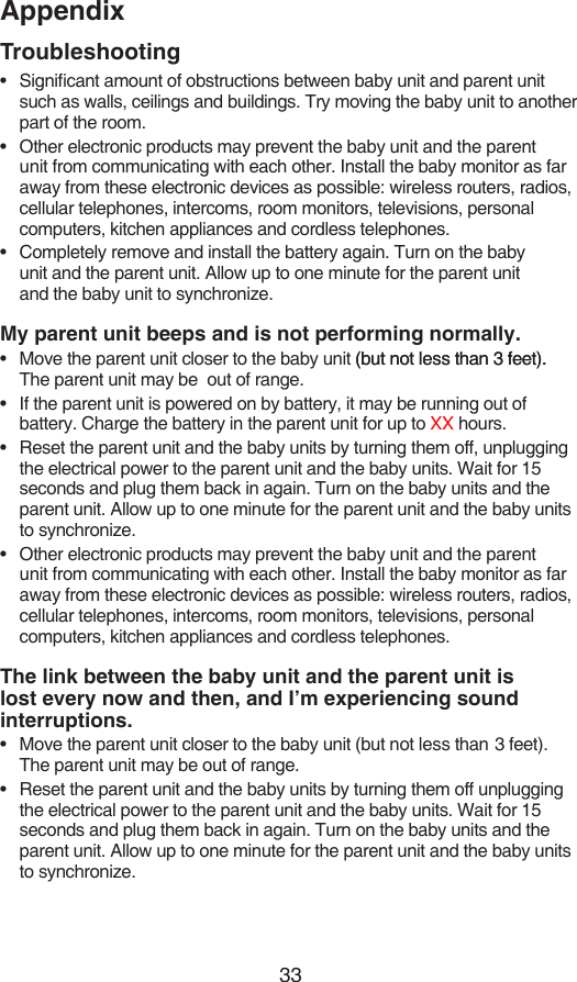33AppendixTroubleshootingSignicant amount of obstructions between baby unit and parent unit such as walls, ceilings and buildings. Try moving the baby unit to another part of the room.Other electronic products may prevent the baby unit and the parent unit from communicating with each other. Install the baby monitor as far away from these electronic devices as possible: wireless routers, radios, cellular telephones, intercoms, room monitors, televisions, personal computers, kitchen appliances and cordless telephones.Completely remove and install the battery again. Turn on the baby  unit and the parent unit. Allow up to one minute for the parent unit  and the baby unit to synchronize.My parent unit beeps and is not performing normally.Move the parent unit closer to the baby unit (but not less than 3 feet).(but not less than 3 feet).. The parent unit may be  out of range.If the parent unit is powered on by battery, it may be running out of battery. Charge the battery in the parent unit for up to XX hours.Reset the parent unit and the baby units by turning them off, unplugging the electrical power to the parent unit and the baby units. Wait for 15 seconds and plug them back in again. Turn on the baby units and the parent unit. Allow up to one minute for the parent unit and the baby units to synchronize.Other electronic products may prevent the baby unit and the parent unit from communicating with each other. Install the baby monitor as far away from these electronic devices as possible: wireless routers, radios, cellular telephones, intercoms, room monitors, televisions, personal computers, kitchen appliances and cordless telephones.The link between the baby unit and the parent unit is lost every now and then, and I’m experiencing sound interruptions.Move the parent unit closer to the baby unit (but not less than  3 feet). The parent unit may be out of range.Reset the parent unit and the baby units by turning them off unplugging the electrical power to the parent unit and the baby units. Wait for 15 seconds and plug them back in again. Turn on the baby units and the parent unit. Allow up to one minute for the parent unit and the baby units to synchronize.•••••••••