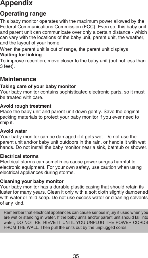 35AppendixOperating rangeThis baby monitor operates with the maximum power allowed by the Federal Communications Commission (FCC). Even so, this baby unit and parent unit can communicate over only a certain distance - which can vary with the locations of the baby unit, parent unit, the weather, and the layout of your home.When the parent unit is out of range, the parent unit displays  Waiting for linking.To improve reception, move closer to the baby unit (but not less than  3 feet).MaintenanceTaking care of your baby monitorYour baby monitor contains sophisticated electronic parts, so it must be treated with care.Avoid rough treatmentPlace the baby unit and parent unit down gently. Save the original packing materials to protect your baby monitor if you ever need to  ship it.Avoid waterYour baby monitor can be damaged if it gets wet. Do not use the parent unit and/or baby unit outdoors in the rain, or handle it with wet hands. Do not install the baby monitor near a sink, bathtub or shower.Electrical stormsElectrical storms can sometimes cause power surges harmful to electronic equipment. For your own safety, use caution when using electrical appliances during storms.Cleaning your baby monitorYour baby monitor has a durable plastic casing that should retain its luster for many years. Clean it only with a soft cloth slightly dampened with water or mild soap. Do not use excess water or cleaning solvents of any kind.Remember that electrical appliances can cause serious injury if used when you are wet or standing in water. If the baby units and/or parent unit should fall into water, DO NOT RETRIEVE IT UNTIL YOU UNPLUG THE POWER CORDS FROM THE WALL. Then pull the units out by the unplugged cords.