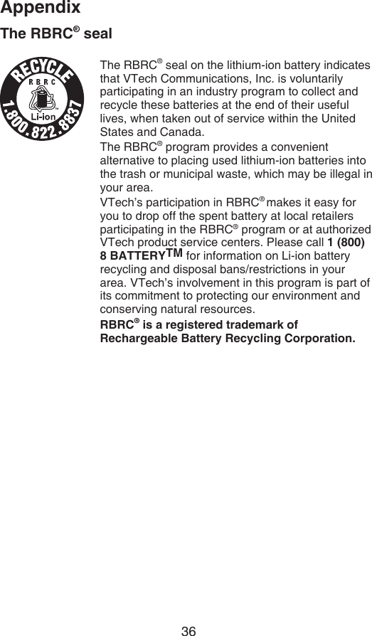 36AppendixThe RBRC® sealThe RBRC® seal on the lithium-ion battery indicates that VTech Communications, Inc. is voluntarily participating in an industry program to collect and recycle these batteries at the end of their useful lives, when taken out of service within the United States and Canada.The RBRC® program provides a convenient alternative to placing used lithium-ion batteries into the trash or municipal waste, which may be illegal in your area.VTech’s participation in RBRC® makes it easy for you to drop off the spent battery at local retailers participating in the RBRC® program or at authorized VTech product service centers. Please call 1 (800) 8 BATTERYTM for information on Li-ion battery recycling and disposal bans/restrictions in your area. VTech’s involvement in this program is part of its commitment to protecting our environment and conserving natural resources.RBRC® is a registered trademark of Rechargeable Battery Recycling Corporation.