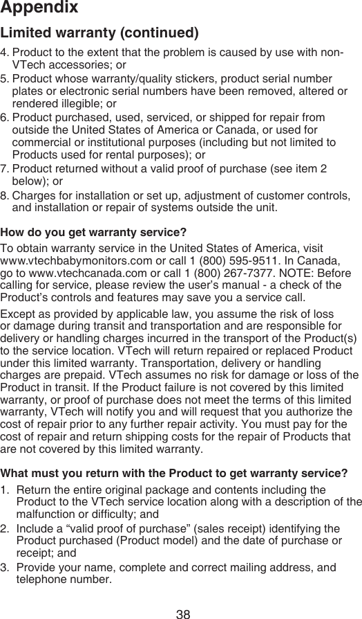 38Appendix4. Product to the extent that the problem is caused by use with non-VTech accessories; or5. Product whose warranty/quality stickers, product serial number plates or electronic serial numbers have been removed, altered or rendered illegible; or6. Product purchased, used, serviced, or shipped for repair from outside the United States of America or Canada, or used for commercial or institutional purposes (including but not limited to Products used for rental purposes); or7. Product returned without a valid proof of purchase (see item 2 below); or8. Charges for installation or set up, adjustment of customer controls, and installation or repair of systems outside the unit.How do you get warranty service?To obtain warranty service in the United States of America, visit  www.vtechbabymonitors.com or call 1 (800) 595-9511. In Canada, go to www.vtechcanada.com or call 1 (800) 267-7377. NOTE: Before calling for service, please review the user’s manual - a check of the Product’s controls and features may save you a service call.Except as provided by applicable law, you assume the risk of loss or damage during transit and transportation and are responsible for delivery or handling charges incurred in the transport of the Product(s) to the service location. VTech will return repaired or replaced Product under this limited warranty. Transportation, delivery or handling charges are prepaid. VTech assumes no risk for damage or loss of the Product in transit. If the Product failure is not covered by this limited warranty, or proof of purchase does not meet the terms of this limited warranty, VTech will notify you and will request that you authorize the cost of repair prior to any further repair activity. You must pay for the cost of repair and return shipping costs for the repair of Products that are not covered by this limited warranty.What must you return with the Product to get warranty service?Return the entire original package and contents including the Product to the VTech service location along with a description of the malfunction or difculty; andInclude a “valid proof of purchase” (sales receipt) identifying the Product purchased (Product model) and the date of purchase or receipt; andProvide your name, complete and correct mailing address, and telephone number.1.2.3.Limited warranty (continued)