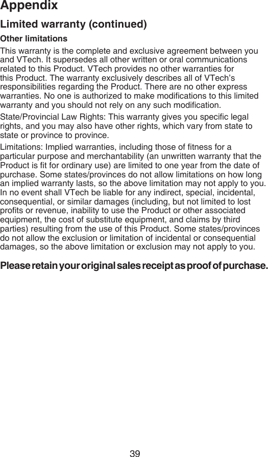 39AppendixOther limitationsThis warranty is the complete and exclusive agreement between you and VTech. It supersedes all other written or oral communications related to this Product. VTech provides no other warranties for this Product. The warranty exclusively describes all of VTech’s responsibilities regarding the Product. There are no other express warranties. No one is authorized to make modications to this limited warranty and you should not rely on any such modication.State/Provincial Law Rights: This warranty gives you specic legal rights, and you may also have other rights, which vary from state to state or province to province.Limitations: Implied warranties, including those of tness for a particular purpose and merchantability (an unwritten warranty that the Product is t for ordinary use) are limited to one year from the date of purchase. Some states/provinces do not allow limitations on how long an implied warranty lasts, so the above limitation may not apply to you. In no event shall VTech be liable for any indirect, special, incidental, consequential, or similar damages (including, but not limited to lost prots or revenue, inability to use the Product or other associated equipment, the cost of substitute equipment, and claims by third parties) resulting from the use of this Product. Some states/provinces do not allow the exclusion or limitation of incidental or consequential damages, so the above limitation or exclusion may not apply to you.Please retain your original sales receipt as proof of purchase.Limited warranty (continued)