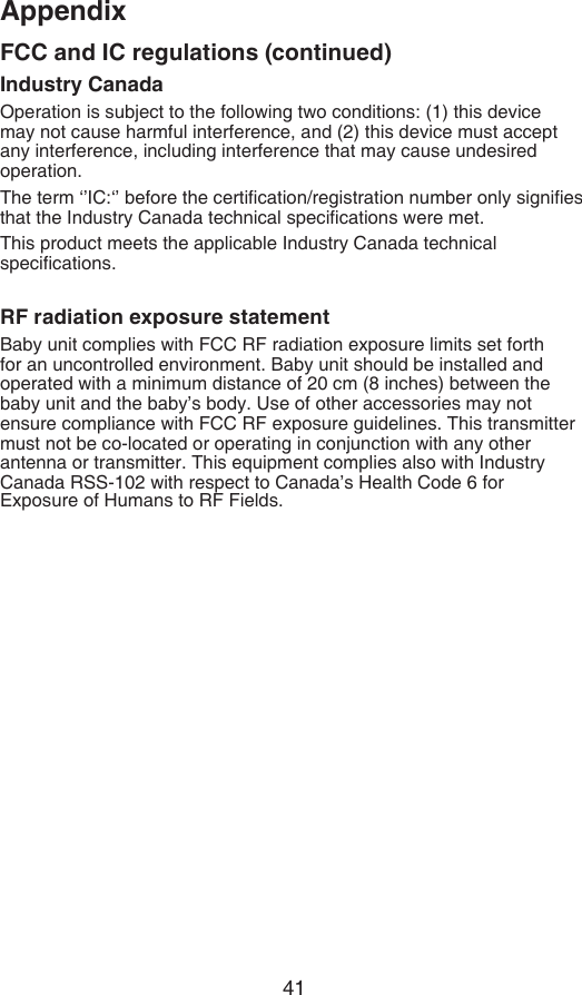 41AppendixIndustry CanadaOperation is subject to the following two conditions: (1) this device may not cause harmful interference, and (2) this device must accept any interference, including interference that may cause undesired operation.The term ‘’IC:‘’ before the certication/registration number only signies that the Industry Canada technical specications were met.This product meets the applicable Industry Canada technical specications.RF radiation exposure statementBaby unit complies with FCC RF radiation exposure limits set forth for an uncontrolled environment. Baby unit should be installed and operated with a minimum distance of 20 cm (8 inches) between the baby unit and the baby’s body. Use of other accessories may not ensure compliance with FCC RF exposure guidelines. This transmittermust not be co-located or operating in conjunction with any other antenna or transmitter. This equipment complies also with Industry Canada RSS-102 with respect to Canada’s Health Code 6 for Exposure of Humans to RF Fields.FCC and IC regulations (continued)