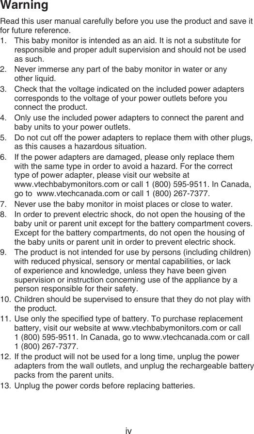 ivWarningRead this user manual carefully before you use the product and save it for future reference.This baby monitor is intended as an aid. It is not a substitute for responsible and proper adult supervision and should not be used as such.Never immerse any part of the baby monitor in water or any  other liquid.Check that the voltage indicated on the included power adapters corresponds to the voltage of your power outlets before you connect the product.Only use the included power adapters to connect the parent and baby units to your power outlets.Do not cut off the power adapters to replace them with other plugs, as this causes a hazardous situation.If the power adapters are damaged, please only replace them  with the same type in order to avoid a hazard. For the correct  type of power adapter, please visit our website at    www.vtechbabymonitors.com or call 1 (800) 595-9511. In Canada, go to  www.vtechcanada.com or call 1 (800) 267-7377.Never use the baby monitor in moist places or close to water.In order to prevent electric shock, do not open the housing of the baby unit or parent unit except for the battery compartment covers. Except for the battery compartments, do not open the housing of the baby units or parent unit in order to prevent electric shock.The product is not intended for use by persons (including children) with reduced physical, sensory or mental capabilities, or lack of experience and knowledge, unless they have been given supervision or instruction concerning use of the appliance by a person responsible for their safety.Children should be supervised to ensure that they do not play with the product.Use only the specied type of battery. To purchase replacement battery, visit our website at www.vtechbabymonitors.com or call  1 (800) 595-9511. In Canada, go to www.vtechcanada.com or call 1 (800) 267-7377.If the product will not be used for a long time, unplug the power adapters from the wall outlets, and unplug the rechargeable battery packs from the parent units.Unplug the power cords before replacing batteries.1.2.3.4.5.6.7.8.9.10.11.12.13.