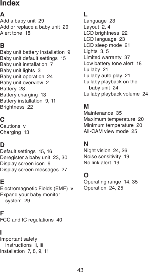 43IndexAAdd a baby unit  29Add or replace a baby unit  29Alert tone  18BBaby unit battery installation  9Baby unit default settings  15Baby unit installation  7Baby unit lights  3Baby unit operation  24Baby unit overview  2Battery  28Battery charging  13Battery installation  9, 11Brightness  22CCautions  vCharging  13DDefault settings  15, 16Deregister a baby unit  23, 30Display screen icon  6Display screen messages  27EElectromagnetic Fields (EMF)  vExpand your baby monitor system  29FFCC and IC regulations  40IImportant safety  instructions  ii, iiiInstallation  7, 8, 9, 11LLanguage  23Layout  2, 4LCD brightness  22LCD language  23LCD sleep mode  21Lights  3, 5Limited warranty  37Low battery tone alert  18Lullaby  21Lullaby auto play  21Lullaby playback on the  baby unit  24Lullaby playback volume  24MMaintenance  35Maximum temperature  20Minimum temperature  20All-CAM view mode  25NNight vision  24, 26Noise sensitivity  19No link alert  19OOperating range  14, 35Operation  24, 25         