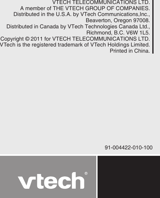 91-004422-010-100VTECH TELECOMMUNICATIONS LTD.A member of THE VTECH GROUP OF COMPANIES.Distributed in the U.S.A. by VTech Communications,Inc., Beaverton, Oregon 97008.Distributed in Canada by VTech Technologies Canada Ltd.,Richmond, B.C. V6W 1L5.Copyright © 2011 for VTECH TELECOMMUNICATIONS LTD.VTech is the registered trademark of VTech Holdings Limited.Printed in China.