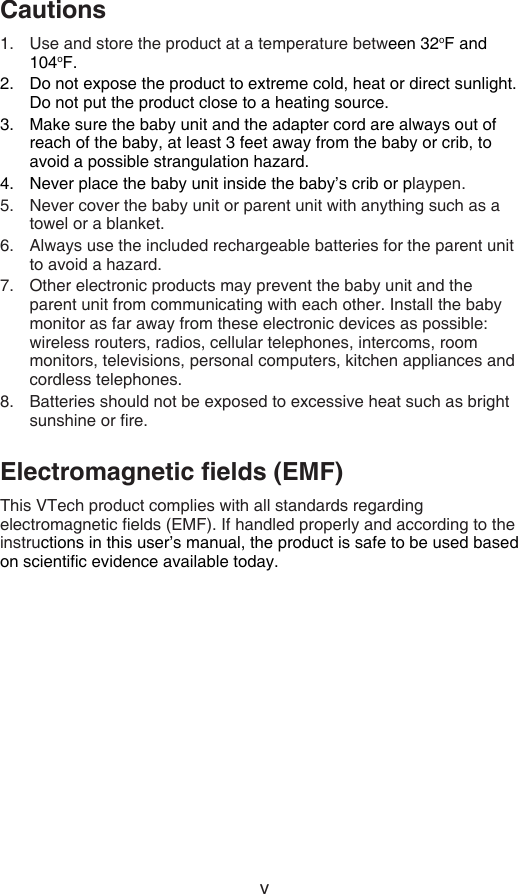 vCautionsUse and store the product at a temperature between 32oF and 104oF.Do not expose the product to extreme cold, heat or direct sunlight. Do not put the product close to a heating source.Make sure the baby unit and the adapter cord are always out of reach of the baby, at least 3 feet away from the baby or crib, to avoid a possible strangulation hazard.Never place the baby unit inside the baby’s crib or playpen.Never cover the baby unit or parent unit with anything such as a towel or a blanket.Always use the included rechargeable batteries for the parent unit to avoid a hazard.Other electronic products may prevent the baby unit and the  parent unit from communicating with each other. Install the baby monitor as far away from these electronic devices as possible: wireless routers, radios, cellular telephones, intercoms, room monitors, televisions, personal computers, kitchen appliances and cordless telephones.Batteries should not be exposed to excessive heat such as bright sunshine or re.Electromagnetic elds (EMF)This VTech product complies with all standards regarding electromagnetic elds (EMF). If handled properly and according to the instructions in this user’s manual, the product is safe to be used based on scientic evidence available today.1.2.3.4.5.6.7.8.