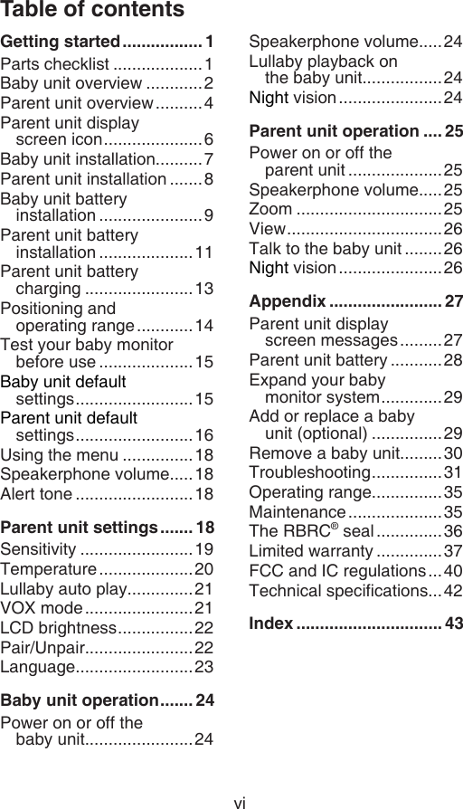 viTable of contentsGetting started ................. 1Parts checklist ...................1Baby unit overview ............2Parent unit overview ..........4Parent unit display  screen icon .....................6Baby unit installation..........7Parent unit installation .......8Baby unit battery  installation ......................9Parent unit battery  installation ....................11Parent unit battery  charging .......................13Positioning and  operating range ............14Test your baby monitor  before use ....................15Baby unit default  settings .........................15Parent unit default  settings .........................16Using the menu ...............18Speakerphone volume.....18Alert tone .........................18Parent unit settings ....... 18Sensitivity ........................19Temperature ....................20Lullaby auto play..............21VOX mode .......................21LCD brightness ................22Pair/Unpair.......................22Language.........................23Baby unit operation ....... 24Power on or off the  baby unit.......................24Speakerphone volume.....24Lullaby playback on  the baby unit.................24Night vision ......................24Parent unit operation .... 25Power on or off the  parent unit ....................25Speakerphone volume.....25Zoom ...............................25View .................................26Talk to the baby unit ........26Night vision ......................26Appendix ........................ 27Parent unit display  screen messages .........27Parent unit battery ...........28Expand your baby  monitor system .............29Add or replace a baby  unit (optional) ...............29Remove a baby unit.........30Troubleshooting ...............31Operating range...............35Maintenance ....................35The RBRC® seal ..............36Limited warranty ..............37FCC and IC regulations ...40Technical specications...42Index ............................... 43